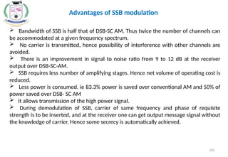  Bandwidth of SSB is half that of DSB-SC AM. Thus twice the number of channels can
be accommodated at a given frequency spectrum.
 No carrier is transmitted, hence possibility of interference with other channels are
avoided.
 There is an improvement in signal to noise ratio from 9 to 12 dB at the receiver
output over DSB-SC-AM.
 SSB requires less number of amplifying stages. Hence net volume of operating cost is
reduced.
 Less power is consumed. ie 83.3% power is saved over conventional AM and 50% of
power saved over DSB- SC AM
 It allows transmission of the high power signal.
 During demodulation of SSB, carrier of same frequency and phase of requisite
strength is to be inserted, and at the receiver one can get output message signal without
the knowledge of carrier, Hence some secrecy is automatically achieved.
Advantages of SSB modulation
102
 