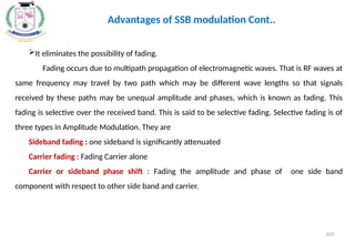 It eliminates the possibility of fading.
Fading occurs due to multipath propagation of electromagnetic waves. That is RF waves at
same frequency may travel by two path which may be different wave lengths so that signals
received by these paths may be unequal amplitude and phases, which is known as fading. This
fading is selective over the received band. This is said to be selective fading. Selective fading is of
three types in Amplitude Modulation. They are
Sideband fading : one sideband is significantly attenuated
Carrier fading : Fading Carrier alone
Carrier or sideband phase shift : Fading the amplitude and phase of one side band
component with respect to other side band and carrier.
Advantages of SSB modulation Cont..
103
 