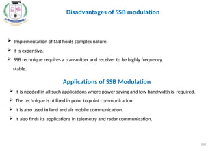  Implementation of SSB holds complex nature.
 It is expensive.
 SSB technique requires a transmitter and receiver to be highly frequency
stable.
Disadvantages of SSB modulation
Applications of SSB Modulation
 It is needed in all such applications where power saving and low bandwidth is required.
 The technique is utilized in point to point communication.
 It is also used in land and air mobile communication.
 It also finds its applications in telemetry and radar communication.
104
 