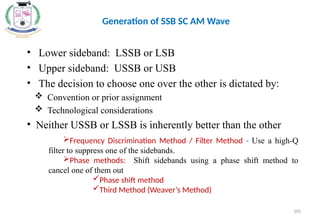 Frequency Discrimination Method / Filter Method - Use a high-Q
filter to suppress one of the sidebands.
Phase methods: Shift sidebands using a phase shift method to
cancel one of them out
Phase shift method
Third Method (Weaver’s Method)
• Lower sideband: LSSB or LSB
• Upper sideband: USSB or USB
• The decision to choose one over the other is dictated by:
 Convention or prior assignment
 Technological considerations
• Neither USSB or LSSB is inherently better than the other
Generation of SSB SC AM Wave
105
 