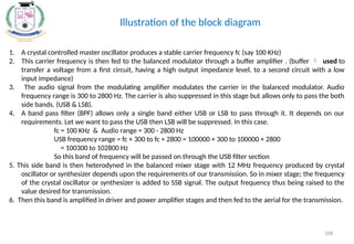 1. A crystal controlled master oscillator produces a stable carrier frequency fc (say 100 KHz)
2. This carrier frequency is then fed to the balanced modulator through a buffer amplifier . (buffer  used to
transfer a voltage from a first circuit, having a high output impedance level, to a second circuit with a low
input impedance)
3. The audio signal from the modulating amplifier modulates the carrier in the balanced modulator. Audio
frequency range is 300 to 2800 Hz. The carrier is also suppressed in this stage but allows only to pass the both
side bands. (USB & LSB).
4. A band pass filter (BPF) allows only a single band either USB or LSB to pass through it. It depends on our
requirements. Let we want to pass the USB then LSB will be suppressed. In this case.
fc = 100 KHz & Audio range = 300 - 2800 Hz
USB frequency range = fc + 300 to fc + 2800 = 100000 + 300 to 100000 + 2800
= 100300 to 102800 Hz
So this band of frequency will be passed on through the USB filter section
5. This side band is then heterodyned in the balanced mixer stage with 12 MHz frequency produced by crystal
oscillator or synthesizer depends upon the requirements of our transmission. So in mixer stage; the frequency
of the crystal oscillator or synthesizer is added to SSB signal. The output frequency thus being raised to the
value desired for transmission.
6. Then this band is amplified in driver and power amplifier stages and then fed to the aerial for the transmission.
Illustration of the block diagram
108
 