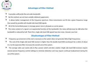  It provides sufficiently flat and wide bandwidth.
 By this method, we can have suitable sideband suppression.
 It allows better management of the frequency spectrum. More transmission can fit into a given frequency range
than would be possible with double side band DSB signals.
 All of the transmitted power is message power none is dissipate as carrier power.
 The noise content of a signal is an exponential function of the bandwidth: the noise will decrease by 3dB when the
bandwidth is reduced by half. There fore, single side band SSB signals have less noise Around, Low Cost
Disadvantages of Filter Method
 Frequency up-conversion at the end is necessary as the system does not generate SSB at high frequencies.
 The cost of the Single side band SSB receiver is higher than the double band DSB counterpart be a ration of about
3:1. So the expensive filter increases the overall cost of the system.
 The average radio user wants only to flip a power switch and dial a station. Single side band SSB receivers require
several precise frequency control settings to minimize distortion and may require continual readjustment during the
use of the system.
Advantages of Filter Method
109
 