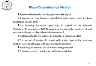 Phase Discrimination Method
Based on the time domain description of SSB signal.
It consists of two balanced modulators with carrier wave in-phase
quadrature to each other.
The incoming baseband signal m(t) is applied to the Balanced
Modulator ‘A’, producing a DSB-SC wave that translates the spectrum of m(t)
symmetrically spaced about the carrier frequency fc
.
mh
(t) is applied to the Balanced Modulator-B producing a DSB
The use of Modulator- B output with a plus sign at the summing
junction yields an SSB wave with only one lower sideband.
In this way either form of SSB wave can be generated.
This arrangement is also known as Hartley modulator.
110
 