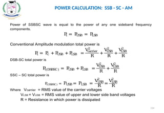 POWER CALCULATION: SSB - SC - AM
Power of SSBSC wave is equal to the power of any one sideband frequency
components.
P
t = P
U
S
B = P
LS
B
Conventional Amplitude modulation total power is
P
t = P
c + P
U
S
B + P
LS
B =
V
carrier
2
R
+
V
U
S
B
2
R
+
V
LS
B
2
R
DSB-SC total power is
P
t(DS
BS
C) = P
U
S
B + P
LS
B =
V
U
S
B
2
R
+
V
LS
B
2
R
SSC – SC total power is
P
t(S
SBSC) = PU
S
B = PLS
B =
VU
S
B
2
R
=
VLS
B
2
R
Where Vcarrier = RMS value of the carrier voltages
VLSB = VUSB = RMS value of upper and lower side band voltages
R = Resistance in which power is dissipated
114
 