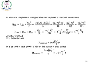 115
In this case, the power of the upper sideband or power of the lower side band is
P
U
SB = P
LSB =
V
S
B
2
R
=
൫
maV
c 2ξ2
Τ ൯
2
R
=
ma
2
V
c
2
8
Τ
R
=
ma
2
V
c
2
8R
=
ma
2
V
c
2
8R
P
U
S
B = P
LSB = P
S
SB =
V
S
B
2
R
=
ma
2
V
c
2
8R
= ቆ
ma
2
4
ቇቆ
V
c
2
2R
ቇ = ቆ
ma
2
P
c
4
ቇ
Another method
Wkt DSB-SC AM
𝑃
𝑡DSB-SC = 𝑃
𝑐ቆ
ma
2
2
ቇ
In SSB-AM in total power s half of the power in side bands
𝑃
𝑡SSB-SC =
𝑃
𝑐൬
ma
2
2 ൰
2
= 𝑃
𝑐ቆ
ma
2
4
ቇ
 