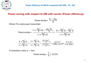 Power saving with respect to AM with carrier (Power efficiency)
Powersaving =
P
t − P
S
S
B
P
t
Where Pt is total power transmitted
Powersaving=
൤1 +
ma
2
2 ൨
P
c − ൤
ma
2
P
c
4 ൨
൤1 +
ma
2
2
൨
P
c
=
P
c +
ma
2
2
P
c −
ma
2
4
P
c
൤1 +
ma
2
2
൨
P
c
P
c +
ma
2
4
P
c
൤1 +
ma
2
2 ൨
P
c
=
൤1+
ma
2
4 ൨
P
c
൤1+
ma
2
2 ൨
P
c
=
൤
4 + 𝑚𝑎
2
4 ൨
൤
2 + 𝑚𝑎
2
2 ൨
=
4+ 𝑚𝑎
2
2 ∗ሺ
2+ 𝑚𝑎
2ሻ
=
4 + 𝑚𝑎
2
4+ 2𝑚𝑎
2
If modulation index is 1, then
Powersaving=
5
6
= 83.3%
116
Power efficiency of SSB SC compared with DSB - FC- AM
 