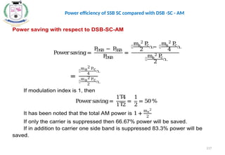 Power saving with respect to DSB-SC-AM
Powersaving=
P
DSB − P
SSB
P
DSB
=
൤
ma
2
P
c
2
൨
− ൤
ma
2
P
c
4
൨
൤
ma
2 P
c
2
൨
=
൤
ma
2 Pc
4
൨
൤
ma
2 Pc
2
൨
If modulation index is 1, then
Powersaving=
1 4
Τ
1 2
Τ
=
1
2
= 50%
It has been noted that the total AM power is 1 +
ma
2
2
If only the carrier is suppressed then 66.67% power will be saved.
If in addition to carrier one side band is suppressed 83.3% power will be
saved.
117
Power efficiency of SSB SC compared with DSB -SC - AM
 