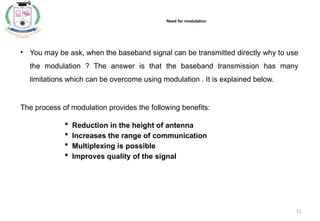12
Need for modulation
• You may be ask, when the baseband signal can be transmitted directly why to use
the modulation ? The answer is that the baseband transmission has many
limitations which can be overcome using modulation . It is explained below.
The process of modulation provides the following benefits:
 Reduction in the height of antenna
 Increases the range of communication
 Multiplexing is possible
 Improves quality of the signal
 