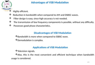  Highly efficient.
 Reduction in bandwidth when compared to AM and DSBSC waves.
 Filter design is easy, since high accuracy is not needed.
 The transmission of low frequency components is possible, without any difficulty.
 Possesses good phase characteristics.
Disadvantages of VSB Modulation
Bandwidth is more when compared to SSBSC wave.
Demodulation is complex.
Applications of VSB Modulation
Television signals.
Also, this is the most convenient and efficient technique when bandwidth
usage is considered.
125
Advantages of VSB Modulation
 