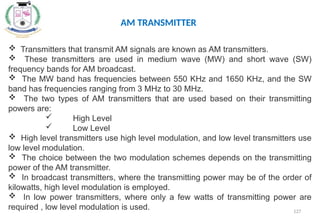 127
AM TRANSMITTER
 Transmitters that transmit AM signals are known as AM transmitters.
 These transmitters are used in medium wave (MW) and short wave (SW)
frequency bands for AM broadcast.
 The MW band has frequencies between 550 KHz and 1650 KHz, and the SW
band has frequencies ranging from 3 MHz to 30 MHz.
 The two types of AM transmitters that are used based on their transmitting
powers are:
 High Level
 Low Level
 High level transmitters use high level modulation, and low level transmitters use
low level modulation.
 The choice between the two modulation schemes depends on the transmitting
power of the AM transmitter.
 In broadcast transmitters, where the transmitting power may be of the order of
kilowatts, high level modulation is employed.
 In low power transmitters, where only a few watts of transmitting power are
required , low level modulation is used.
 
