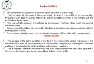 130
 The carrier oscillator generates the carrier signal, which lies in the RF range.
 The frequency of the carrier is always very high. Because it is very difficult to generate high
frequencies with good frequency stability, the carrier oscillator generates a sub multiple with the
required carrier frequency.
 This sub multiple frequency is multiplied by the frequency multiplier stage to get the required
carrier frequency.
 Further, a crystal oscillator can be used in this stage to generate a low frequency carrier with the
best frequency stability.
 The frequency multiplier stage then increases the frequency of the carrier to its required value.
Buffer Amplifier
 The purpose of the buffer amplifier is two fold. It first matches the output impedance of the
carrier oscillator with the input impedance of the frequency multiplier, the next stage of the carrier
oscillator. It then isolates the carrier oscillator and frequency multiplier.
 This is required so that the multiplier does not draw a large current from the carrier oscillator. If
this occurs, the frequency of the carrier oscillator will not remain stable.
Carrier Oscillator
 
