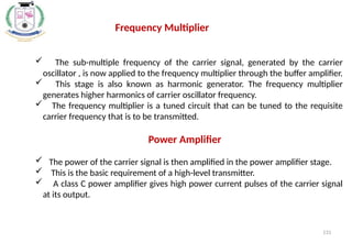 131
 The sub-multiple frequency of the carrier signal, generated by the carrier
oscillator , is now applied to the frequency multiplier through the buffer amplifier.
 This stage is also known as harmonic generator. The frequency multiplier
generates higher harmonics of carrier oscillator frequency.
 The frequency multiplier is a tuned circuit that can be tuned to the requisite
carrier frequency that is to be transmitted.
Power Amplifier
 The power of the carrier signal is then amplified in the power amplifier stage.
 This is the basic requirement of a high-level transmitter.
 A class C power amplifier gives high power current pulses of the carrier signal
at its output.
Frequency Multiplier
 