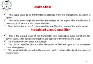 132
 The audio signal to be transmitted is obtained from the microphone, as shown in
figure.
 The audio driver amplifier amplifies the voltage of this signal. This amplification is
necessary to drive the audio power amplifier.
 Next, a class A or a class B power amplifier amplifies the power of the audio signal.
Modulated Class C Amplifier
 This is the output stage of the transmitter. The modulating audio signal and the
carrier signal, after power amplification, are applied to this modulating stage.
 The modulation takes place at this stage.
 The class C amplifier also amplifies the power of the AM signal to the reacquired
transmitting power.
 This signal is finally passed to the antenna., which radiates the signal into space of
transmission.
Audio Chain
 