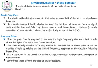 Envelope Detector / Diode detector
The signal diode detector consists of two main elements to
the circuit
Diode / rectifier:
 The diode in the detector serves to that enhances one half of the received signal over
the other.
 In many instances Schottky diodes are used for this form of detector, because signal
levels may be low, and Schottky diodes have a much lower turn on voltage (typically
around 0.2 V) than standard silicon diodes (typically around 0.7 or 0.7 V).
Low pass filter:
 The low pass filter is required to remove the high frequency elements that remain
within the signal after detection / demodulation.
 The filter usually consists of a very simple RC network but in some cases It can be
provided simply by relying on the limited frequency response of the circuitry following
the rectifier.
 As the capacitor in the circuit stores the voltage, the output voltage reflects the peak of
the waveform.
 Sometimes these circuits are used as peak detectors.
135
 
