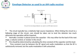 137
Envelope Detector as used in an AM radio receiver
 The circuit typically has a relatively high source impedance. When linking the circuit to a
following stage of the circuit, care should be taken not to land the detector too much
otherwise the operation will be impaired.
 Normally a resistor is placed across the capacitor - this may either be the load of the next
stage, a volume control, or resistor in the circuit.
 This should be determined by calculating the time constant of the capacitor and the load.
 Time constant must be between the RF signal and audio modulation so that the RF is
satisfactorily removed, but the audio modulation is left untouched.
 