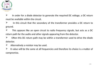 138
 In order for a diode detector to generate the required DC voltage, a DC return
must be available within the circuit.
 In this circuit that the secondary of the transformer provides a DC return to
ground.
 This appears like an open circuit to radio frequency signals, but acts as a DC
return path for the audio and other signals appearing from the detector.
 Often this DC return path may be within a transformer used to drive the diode
detector.
 Alternatively a resistor may be used.
 It value will be the same at all frequencies and therefore its choice is a matter of
compromise.
 