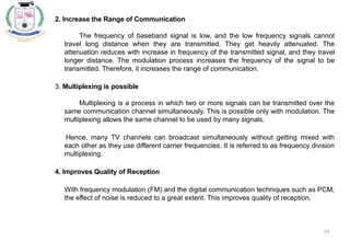 14
2. Increase the Range of Communication
The frequency of baseband signal is low, and the low frequency signals cannot
travel long distance when they are transmitted. They get heavily attenuated. The
attenuation reduces with increase in frequency of the transmitted signal, and they travel
longer distance. The modulation process increases the frequency of the signal to be
transmitted. Therefore, it increases the range of communication.
3. Multiplexing is possible
Multiplexing is a process in which two or more signals can be transmitted over the
same communication channel simultaneously. This is possible only with modulation. The
multiplexing allows the same channel to be used by many signals.
Hence, many TV channels can broadcast simultaneously without getting mixed with
each other as they use different carrier frequencies. It is referred to as frequency division
multiplexing.
4. Improves Quality of Reception
With frequency modulation (FM) and the digital communication techniques such as PCM,
the effect of noise is reduced to a great extent. This improves quality of reception.
 