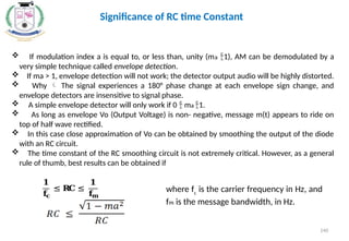  If modulation index a is equal to, or less than, unity (ma 1), AM can be demodulated by a
very simple technique called envelope detection.
 If ma > 1, envelope detection will not work; the detector output audio will be highly distorted.
 Why  The signal experiences a 180° phase change at each envelope sign change, and
envelope detectors are insensitive to signal phase.
 A simple envelope detector will only work if 0  ma 1.
 As long as envelope Vo (Output Voltage) is non- negative, message m(t) appears to ride on
top of half wave rectified.
 In this case close approximation of Vo can be obtained by smoothing the output of the diode
with an RC circuit.
 The time constant of the RC smoothing circuit is not extremely critical. However, as a general
rule of thumb, best results can be obtained if
𝟏
𝐟
𝐜
≤ 𝐑
𝐂 ≤
𝟏
𝐟
𝐦
where fc
is the carrier frequency in Hz, and
fm is the message bandwidth, in Hz.
Significance of RC time Constant
140
 