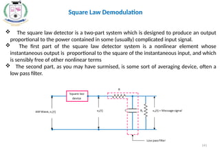  The square law detector is a two-part system which is designed to produce an output
proportional to the power contained in some (usually) complicated input signal.
 The first part of the square law detector system is a nonlinear element whose
instantaneous output is proportional to the square of the instantaneous input, and which
is sensibly free of other nonlinear terms
 The second part, as you may have surmised, is some sort of averaging device, often a
low pass filter.
Square Law Demodulation
141
 