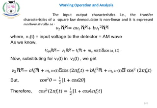 Working Operation and Analysis
The input output characteristics i.e., the transfer
characteristics of a square law demodulator is non-linear and it is expressed
mathematically as :
𝑣2 ሺ
𝑡ሻ= 𝑎𝑣1 ሺ
𝑡ሻ+ 𝑏𝑣1
2ሺ
𝑡ሻ
where, v1(t) = input voltage to the detector = AM wave
As we know,
𝑉
𝐴
𝑀
ሺ
𝑡ሻ= 𝑣1 ሺ
𝑡ሻ= 𝑉
𝑐ሾ
1+ 𝑚𝑎 𝑚(𝑡)ሿcosωc (𝑡)
Now, substituting for v1(t) in v2(t) , we get
𝑣2 ሺ
𝑡ሻ= 𝑎𝑉
𝑐ሾ
1 + 𝑚𝑎 𝑚(𝑡)ሿcos⁡(2𝜋
𝑓
𝑐𝑡) + 𝑏𝑉
𝑐
2
ሾ
1 + 𝑚𝑎 𝑚(𝑡)ሿ
2
cos2
⁡(2𝜋
𝑓
𝑐𝑡)
But, 𝑐
𝑜𝑠2
𝜃 =
1
2
[1 + 𝑐
𝑜𝑠2𝜃]
Therefore, 𝑐
𝑜𝑠2
(2𝜋
𝑓
𝑐𝑡) =
1
2
[1 + 𝑐
𝑜𝑠4𝜋
𝑓
𝑐𝑡]
142
 