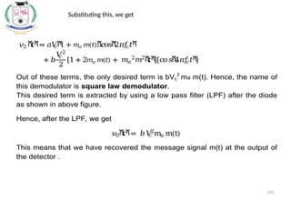 𝑣2 ሺ
𝑡ሻ= 𝑎𝑉
𝑐ሾ
1 + 𝑚𝑎 𝑚(𝑡)ሿcosሺ
2𝜋
𝑓
𝑐𝑡ሻ
+ 𝑏
𝑉
𝑐
2
2
[1 + 2𝑚𝑎 𝑚(𝑡) + 𝑚𝑎
2
𝑚2ሺ
𝑡ሻ
][𝑐
𝑜𝑠ሺ
4𝜋
𝑓
𝑐𝑡ሻ
]
Out of these terms, the only desired term is bVc
2
ma m(t). Hence, the name of
this demodulator is square law demodulator.
This desired term is extracted by using a low pass filter (LPF) after the diode
as shown in above figure.
Hence, after the LPF, we get
𝑣0ሺ
𝑡ሻ= 𝑏𝑉
𝑐
2
ma m(t)
This means that we have recovered the message signal m(t) at the output of
the detector .
Substituting this, we get
143
 