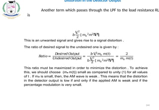 𝑏
𝑉
𝑐
2
2
[ 𝑚𝑎
2
𝑚2ሺ
𝑡ሻ
]
This is an unwanted signal and gives rise to a signal distortion .
The ratio of desired signal to the undesired one is given by :
𝑅
𝑎𝑡𝑖𝑜 =
𝐷
𝑒𝑠𝑖𝑟𝑒𝑑𝑂
𝑢𝑡𝑝𝑢𝑡
𝑈
𝑛𝑑𝑒𝑠𝑖𝑟𝑒𝑑𝑂
𝑢𝑡𝑝𝑢𝑡
=
𝑏𝑉
𝑐
2
𝑚𝑎 𝑚(𝑡)
𝑏
𝑉
𝑐
2
2 [ 𝑚𝑎
2𝑚2ሺ
𝑡ሻ
]
=
2
𝑚𝑎 𝑚(𝑡)
This ratio must be maximized in order to minimize the distortion . To achieve
this, we should choose (ma m(t)) small as compared to unity (1) for all values
of t . If ma is small, then, the AM wave is weak . This means that the distortion
in the detector output is low if and only if the applied AM is weak and if the
percentage modulation is very small.
Distortion in the Detector Output
Another term which passes through the LPF to the load resistance RL
is
144
 