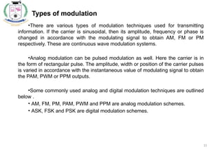 15
Types of modulation
•
•There are various types of modulation techniques used for transmitting
information. If the carrier is sinusoidal, then its amplitude, frequency or phase is
changed in accordance with the modulating signal to obtain AM, FM or PM
respectively. These are continuous wave modulation systems.
•Analog modulation can be pulsed modulation as well. Here the carrier is in
the form of rectangular pulse. The amplitude, width or position of the carrier pulses
is varied in accordance with the instantaneous value of modulating signal to obtain
the PAM, PWM or PPM outputs.
•Some commonly used analog and digital modulation techniques are outlined
below .
• AM, FM, PM, PAM, PWM and PPM are analog modulation schemes.
• ASK, FSK and PSK are digital modulation schemes.
 