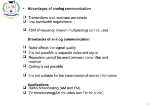 24
• Advantages of analog communication
 Transmitters and receivers are simple
 Low bandwidth requirement
 FDM (Frequency division multiplexing) can be used
Drawbacks of analog communication
 Noise affects the signal quality
 It is not possible to separate noise and signal
 Repeaters cannot be used between transmitter and
receiver
 Coding is not possible
 It is not suitable for the transmission of secret information
Applications
 Radio broadcasting (AM and FM)
 TV broadcasting(AM for video and FM for audio)
 