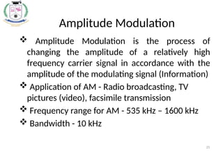 25
Amplitude Modulation
 Amplitude Modulation is the process of
changing the amplitude of a relatively high
frequency carrier signal in accordance with the
amplitude of the modulating signal (Information)
 Application of AM - Radio broadcasting, TV
pictures (video), facsimile transmission
 Frequency range for AM - 535 kHz – 1600 kHz
 Bandwidth - 10 kHz
 
