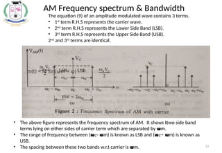 33
AM Frequency spectrum & Bandwidth
m(t) = M sin(ωm + φ)
The equation (9) of an amplitude modulated wave contains 3 terms.
• 1st
term R.H.S represents the carrier wave.
• 2nd
term R.H.S represents the Lower Side Band (LSB).
• 3rd
term R.H.S represents the Upper Side Band (USB).
2nd
and 3rd
terms are identical.
• The above figure represents the frequency spectrum of AM. It shows ttwo side band
terms lying on either sides of carrier term which are separated by wm.
• The range of frequency between (wc- wm) is known as LSB and (wc+ wm) is known as
USB.
• The spacing between these two bands w.r.t carrier is wm.
 