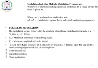 39
• DEGREE OF MODULATION
• The modulating signals preserved in the envelope of amplitude modulated signal only if Vm <
Vc then ma < l . Where.
• Vm = Maximum amplitude of modulating signal.
• Vc = Maximum amplitude of carrier signal.
• In AM, three types of degree of modulation are available. It depends upon the amplitude of
the modulating signal relative to carrier amplitude.
 Under modulation,
 Critical modulation
 Over modulation.
Modulation Index for Multiple Modulating Frequencies:
When two or more modulating signals are modulated by a single carrier. The
index is given by,
Where, ma = total resultant modulation index
ml, m2, .. = Modulation indices due to individual modulating components.
 