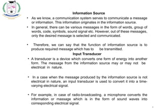 4
Information Source
• As we know, a communication system serves to communicate a message
or information. This information originates in the information source.
• In general, there can be various messages in the form of words, group of
words, code, symbols, sound signal etc. However, out of these messages,
only the desired message is selected and communicated.
• Therefore, we can say that the function of information source is to
produce required message which has to be transmitted.
Input Transducer
• A transducer is a device which converts one form of energy into another
form. The message from the information source may or may not be
electrical in nature.
• In a case when the message produced by the information source is not
electrical in nature, an input transducer is used to convert it into a time-
varying electrical signal.
• For example, in case of radio-broadcasting, a microphone converts the
information or massage which is in the form of sound waves into
corresponding electrical signal.
 