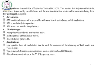 46
The maximum transmission efficiency of the AM is 33.3%. This means, that only one-third of the
total power is carried by the sidebands and the rest two-third is a waste and is transmitted only for a
low cost reception system
• Advantages:
 AM has the advantage of being usable with very simple modulators and demodulators.
 AM is a relatively inexpensive.
 AM wave can travel a long distance.
• Disadvantages:
 Poor performance in the presence of noise.
 Inefficient use of transmitter power.
 It needs larger bandwidth.
• Applications:
 Low quality form of modulation that is used for commercial broadcasting of both audio and
video signals
 Two-way mobile radio communications such as citizens band (CB) radio.
 Aircraft communications in the VHF frequency range.
 