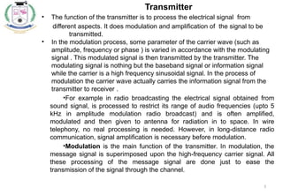 5
Transmitter
• The function of the transmitter is to process the electrical signal from
different aspects. It does modulation and amplification of the signal to be
transmitted.
• In the modulation process, some parameter of the carrier wave (such as
amplitude, frequency or phase ) is varied in accordance with the modulating
signal . This modulated signal is then transmitted by the transmitter. The
modulating signal is nothing but the baseband signal or information signal
while the carrier is a high frequency sinusoidal signal. In the process of
modulation the carrier wave actually carries the information signal from the
transmitter to receiver .
•For example in radio broadcasting the electrical signal obtained from
sound signal, is processed to restrict its range of audio frequencies (upto 5
kHz in amplitude modulation radio broadcast) and is often amplified,
modulated and then given to antenna for radiation in to space. In wire
telephony, no real processing is needed. However, in long-distance radio
communication, signal amplification is necessary before modulation.
•Modulation is the main function of the transmitter. In modulation, the
message signal is superimposed upon the high-frequency carrier signal. All
these processing of the message signal are done just to ease the
transmission of the signal through the channel.
 