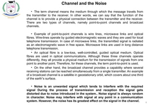 6
Channel and the Noise
• The term channel means the medium through which the message travels from
the transmitter to the receiver. In other words, we can say that the function of the
channel is to provide a physical connection between the transmitter and the receiver.
There are two types of channels, namely point-to-point channels and broadcast
channels.
• Example of point-to-point channels is wire lines, microwave links and optical
fibres. Wire-lines operate by guided electromagnetic waves and they are used for local
telephone transmission. In case of microwave links, the transmitted signal is radiated
as an electromagnetic wave in free space. Microwave links are used in long distance
telephone transmission.
• An optical fibre is a low-loss, well-controlled, guided optical medium. Optical
fibres are used in optical communications. Although these three channels operate
differently, they all provide a physical medium for the transmission of signals from one
point to another point. Therefore, for these channels, the term point-to-point is used.
• On the other hand, the broadcast channel provides a capability where several
receiving stations can be reached simultaneously from a single transmitter. An example
of a broadcast channel is a satellite in geostationary orbit, which covers about one third
of the earth s surface.
‟
• Noise is an unwanted signal which tends to interfere with the required
signal During the process of transmission and reception the signal gets
distorted due to noise introduced in the system.. Noise signal is always random
in character. Noise may interfere with signal at any point in a communication
system. However, the noise has its greatest effect on the signal in the channel.
 