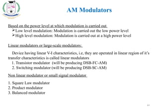 64
AM Modulators
Based on the power level at which modulation is carried out
Low level modulation: Modulation is carried out the low power level
High level modulation: Modulation is carried out at a high power level
Linear modulators or large-scale modulators:
Device having linear V-I characteristics, i.e, they are operated in linear region of it’s
transfer characteristics is called linear modulators
1. Transistor modulator (will be producing DSB-FC-AM)
2. Switching modulator (will be producing DSB-SC-AM)
Non linear modulator or small signal modulator
1. Square Law modulator
2. Product modulator
3. Balanced modulator
 