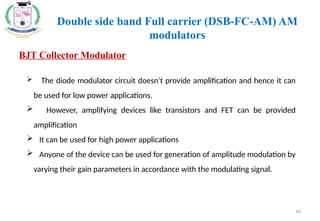66
BJT Collector Modulator
 The diode modulator circuit doesn't provide amplification and hence it can
be used for low power applications.
 However, amplifying devices like transistors and FET can be provided
amplification
 It can be used for high power applications
 Anyone of the device can be used for generation of amplitude modulation by
varying their gain parameters in accordance with the modulating signal.
Double side band Full carrier (DSB-FC-AM) AM
modulators
 