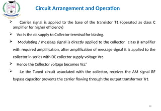 68
 Carrier signal is applied to the base of the transistor T1 (operated as class C
amplifier for higher efficiency)
 Vcc is the dc supply to Collector terminal for biasing.
 Modulating / message signal is directly applied to the collector, class B amplifier
with required amplification, after amplification of message signal it is applied to the
collector in series with DC collector supply voltage Vcc.
 Hence the Collector voltage becomes Vcc‘
 i.e the Tuned circuit associated with the collector, receives the AM signal RF
bypass capacitor prevents the carrier flowing through the output transformer Tr1
Circuit Arrangement and Operation
 