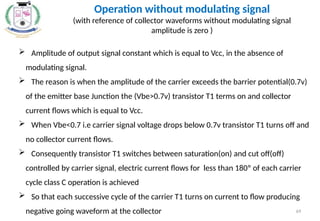 69
 Amplitude of output signal constant which is equal to Vcc, in the absence of
modulating signal.
 The reason is when the amplitude of the carrier exceeds the barrier potential(0.7v)
of the emitter base Junction the (Vbe>0.7v) transistor T1 terms on and collector
current flows which is equal to Vcc.
 When Vbe<0.7 i.e carrier signal voltage drops below 0.7v transistor T1 turns off and
no collector current flows.
 Consequently transistor T1 switches between saturation(on) and cut off(off)
controlled by carrier signal, electric current flows for less than 180º of each carrier
cycle class C operation is achieved
 So that each successive cycle of the carrier T1 turns on current to flow producing
negative going waveform at the collector
Operation without modulating signal
(with reference of collector waveforms without modulating signal
amplitude is zero )
 