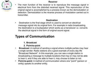 7
Receiver
• The main function of the receiver is to reproduce the message signal in
electrical form from the distorted received signal. This reproduction of the
original signal is accomplished by a process known as the demodulation or
detection. Demodulation is the reverse process of modulation carried out in
transmitter.
Destination
• Destination is the final stage which is used to convert an electrical
message signal into its original form. For example in radio broadcasting,
the destination is a loudspeaker which works as a transducer i.e. converts
the electrical signal in the form of original sound signal.
Types of Communication
1. Broadcast
2. Point-to-point
• Broadcast: A method of sending a signal where multiple parties may hear
a single sender. Radio stations are a good example of every day life
"Broadcast Network". In this example, you can see a single station is
broadcasting a message to multiple locations that may or may not be able
to hear it, and if they are able to hear it, may choose to listen or not.
• Point-to-point: A method of communication where one "point" (person or
entity) speaks to another entity.
 