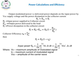 72
Output modulated power i.e delivered power depends on the input power by
Vcc supply voltage and the power dissipation in the collector current
P
in = P
out + P
d
P
in =Input power supplied to Collector circuit
P
out =Output power delivered to the load
P
d =Power dissipation in the collector circuit
P
d = P
in−P
out = P
in(1 −
P
out
P
in
)
Collector Efficiency ɳc =
Pout
Pin
then
P
d = P
in(1 − ɳc
)
𝐼
𝑛𝑝𝑢𝑡𝑝𝑜𝑤
𝑒𝑟P
in =
1
2π
න 𝑉
𝑐.𝐼
𝑐𝑑𝑡
2𝜋
0
=
1
2π
න 𝑉
𝑐𝑐′
.𝐼
𝑐.𝑑𝑡
2𝜋
0
Where Vc – maximum amplitude of modulated signal
Ic – maximum current of modulated signal
Vcc – amplitude of the carrier wave
Power Calculations and Efficiency
 