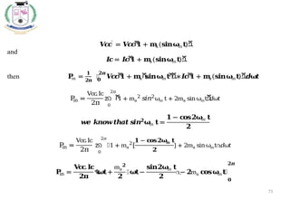 73
𝑽
𝒄
𝒄
′
= 𝑽
𝒄
𝒄
ሾ
𝟏 + 𝐦
a(𝐬𝐢𝐧𝛚
m𝐭
)ሿ
and
𝑰
𝒄= 𝑰
𝒄
ሾ
𝟏 + 𝐦
a(𝐬𝐢𝐧𝛚
m𝐭
)ሿ
then 𝐏
in =
𝟏
𝟐𝛑
‫׬‬ 𝑽
𝒄
𝒄
ሾ
𝟏 + 𝐦
aሺ
𝐬𝐢𝐧𝛚
m𝐭
ሻ
ሿ∗𝑰
𝒄
ሾ
𝟏 + 𝐦
a(𝐬𝐢𝐧𝛚
m𝐭
)ሿ𝒅𝛚
𝒕
𝟐𝝅
𝟎
P
in =
Vcc.Ic
2π
න ሾ
1 + ma
2
𝑠𝑖𝑛2
ωm t + 2ma sinωmtሿ
𝑑𝜔𝑡
2𝜋
0
𝒘
𝒆 𝒌𝒏𝒐𝒘𝒕𝒉𝒂𝒕𝒔
𝒊𝒏𝟐
𝛚
m 𝐭=
𝟏 − 𝐜
𝐨𝐬𝟐𝛚
m 𝐭
𝟐
P
in =
Vcc
.Ic
2π
න ൤1 + ma
2
[
𝟏 − 𝐜
𝐨𝐬𝟐𝛚
m 𝐭
𝟐
] + 2ma sinωmt൨
𝑑𝜔𝑡
2𝜋
0
𝐏
in =
𝐕
𝐜
𝐜
.𝐈𝐜
𝟐𝛑
ቈ
𝛚
𝐭+
ma
𝟐
𝟐
൤𝛚
𝐭−
𝐬𝐢𝐧𝟐𝛚
m 𝐭
𝟐
൨
− 𝟐ma 𝐜
𝐨𝐬𝛚
m𝐭
቉
𝟎
𝟐𝝅
 