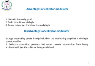 75
1. Linearity is usually good.
2. Collector efficiency is high
3. Power output per transistor is usually high
Advantages of collector modulator
1.Large modulating power is required, then the modulating amplifier is the high
power amplifier
2. Collector saturation prevents 100 under percent modulation from being
achieved with just the collector being modulated.
Disadvantages of collector modulator
 