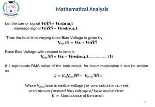 78
Mathematical Analysis
Let the carrier signal 𝑽
𝒄
ሺ
𝒕ሻ= 𝑽
𝒄𝐬𝐢𝐧𝛚
c𝐭
message signal 𝑽
𝒎ሺ
𝒕ሻ= 𝑽
𝒎𝐬𝐢𝐧𝛚
m𝐭
Thus the total time varying base Bias Voltage is given by
𝐕
bias(𝒕) = 𝑽
𝒄
𝒄+ 𝑽
𝒎ሺ
𝒕ሻ
Base Bias Voltage with respect to time is
𝐕
biasሺ
𝒕ሻ= 𝑽
𝒄
𝒄+ 𝑽
𝒎𝐬𝐢𝐧𝛚
m𝐭…………….(𝟏)
If It represents RMS value of the tank circuit, for linear modulation it can be written
as
𝐼
𝑡 = 𝐾ൣ
𝐕
biasሺ
𝒕ሻ− 𝐕
𝑏𝑒(0)ሺ
𝒕ሻ
൧
WhereV
be(0)baseto emitter voltage𝑓
𝑜𝑟𝑧
𝑒𝑟𝑜𝑐
𝑜𝑙𝑙𝑒𝑐
𝑡𝑜𝑟𝑐
𝑢𝑟𝑟𝑒𝑛𝑡
𝑜𝑟𝑚𝑖𝑛𝑖𝑚𝑢𝑚𝑓
𝑜𝑟𝑤
𝑎𝑟𝑑𝑏𝑖𝑎𝑠𝑣𝑜𝑙𝑡𝑎𝑔𝑒𝑜𝑓𝑏𝑎𝑠𝑒𝑎𝑛𝑑𝑒𝑚𝑖𝑡𝑡𝑒𝑟
K = C
onductanceof thecircuit
 