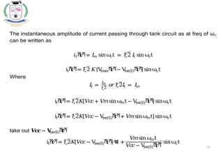 79
The instantaneous amplitude of current passing through tank circuit as at freq of ωc
can be written as
𝑖𝑡ሺ
𝑡ሻ= 𝐼
𝑚 sinωct = ξ2 𝐼
𝑡 sinωct
itሺ
𝑡ሻ= ξ2 𝐾[V
biasሺ
𝑡ሻ− V
be(0)ሺ
𝑡ሻ
]sinωct
Where
𝐼
𝑡 =
𝐼
𝑚
ξ2
𝑜𝑟ξ2𝐼
𝑡 = 𝐼
𝑚
itሺ
𝑡ሻ= ξ2𝐾
[𝑉
𝑐
𝑐+ 𝑉
𝑚sinωmt − V
be(0)ሺ
𝑡ሻ
]sinωct
itሺ
𝑡ሻ= ξ2𝐾
[𝑉
𝑐
𝑐− V
be(0)ሺ
𝑡ሻ+ 𝑉
𝑚sinωmt]sinωct
take out 𝑽
𝒄
𝒄− 𝐕
be(0)ሺ
𝒕ሻ
itሺ
𝑡ሻ= ξ2𝐾
[𝑉
𝑐
𝑐− V
be(0)ሺ
𝑡ሻ
]ቈ
1 +
𝑉
𝑚sinωmt
𝑉
𝑐
𝑐− V
be(0)ሺ
𝑡ሻ
቉ sinωct
 