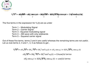 84
𝑉
2ሺ
𝑡ሻ= 𝑎𝑉
𝑚ሺ
𝑡ሻ
ᇣ
ᇧ
ᇤ
ᇧ
ᇥ
1
+ 𝑎𝑉
C cos𝜔
𝑐 𝑡
ᇣ
ᇧ
ᇧ
ᇧ
ᇤᇧ
ᇧ
ᇧ
ᇥ
2
+ 𝑏𝑉
𝑚
2
ሺ
𝑡ሻ
ᇣ
ᇧ
ᇤ
ᇧ
ᇥ
3
+ 𝑏2𝑉
𝑚ሺ
𝑡ሻ
𝑉
C cos𝜔
𝑐 𝑡
ᇣ
ᇧ
ᇧ
ᇧ
ᇧ
ᇧ
ᇤᇧ
ᇧ
ᇧ
ᇧ
ᇧ
ᇥ
4
+ 𝑏𝑉
c
2
𝑐
𝑜𝑠2
𝜔
𝑐(𝑡)
ᇣ
ᇧ
ᇧ
ᇧ
ᇤᇧ
ᇧ
ᇧ
ᇥ
5
]
The five terms in the expression for V2(t) are as under
Term 1 – Modulating Signal
Term 2 – Carrier Signal
Term 3 - Squared modulating signal
Term 4 – AM wave with only sidebands
Term 5 – Squared carrier signal
Out of these five terms, terms 2 and 4 are useful whereas the remaining terms are not useful .
Let us club terms 2, 4 and 1, 3, 5 as follows to get ,
𝑉
2ሺ
𝑡ሻ= 𝑎𝑉
𝑚ሺ
𝑡ሻ+ 𝑏𝑉
𝑚
2
ሺ
𝑡ሻ+ 𝑏𝑉
c
2
𝑐
𝑜𝑠2
𝜔𝑐(𝑡) + 𝑎𝑉
C cos𝜔𝑐𝑡+ 𝑏2𝑉
𝑚ሺ
𝑡ሻ
𝑉
C cos𝜔𝑐 (𝑡)
𝑎𝑉
𝑚ሺ
𝑡ሻ+ 𝑏𝑉
𝑚
2
ሺ
𝑡ሻ+ 𝑏𝑉
c
2
𝑐
𝑜𝑠2
𝜔
𝑐(𝑡) = 𝑈
𝑛𝑢𝑠𝑒𝑓
𝑢𝑙 𝑡𝑒𝑟𝑚𝑠
𝑎𝑉
C cos𝜔
𝑐 𝑡+ 𝑏2𝑉
𝑚ሺ
𝑡ሻ
𝑉
C cos𝜔
𝑐 (𝑡) = 𝑢𝑠𝑒𝑓
𝑢𝑙 𝑡𝑒𝑟𝑚𝑠
 