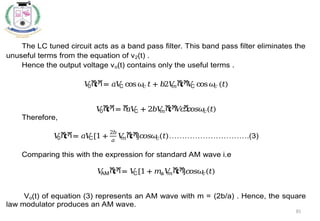 85
The LC tuned circuit acts as a band pass filter. This band pass filter eliminates the
unuseful terms from the equation of v2(t) .
Hence the output voltage vo(t) contains only the useful terms .
𝑉
0ሺ
𝑡ሻ= 𝑎𝑉
C cos𝜔
𝑐 𝑡+ 𝑏2𝑉
𝑚ሺ
𝑡ሻ
𝑉
C cos𝜔
𝑐 (𝑡)
𝑉
0ሺ
𝑡ሻ= ሾ
𝑎𝑉
C + 2𝑏𝑉
𝑚ሺ
𝑡ሻ
𝑉
𝑐ሿ
𝑐
𝑜𝑠𝜔
𝑐(𝑡)
Therefore,
𝑉
0ሺ
𝑡ሻ= 𝑎𝑉
C[1 +
2𝑏
𝑎
𝑉
𝑚ሺ
𝑡ሻ
]𝑐
𝑜𝑠𝜔
𝑐(𝑡)………………………….(3)
Comparing this with the expression for standard AM wave i.e
𝑉
AMሺ
𝑡ሻ= 𝑉
C[1+ 𝑚a𝑉
𝑚ሺ
𝑡ሻ
]𝑐
𝑜𝑠𝜔
𝑐(𝑡)
Vo(t) of equation (3) represents an AM wave with m = (2b/a) . Hence, the square
law modulator produces an AM wave.
 