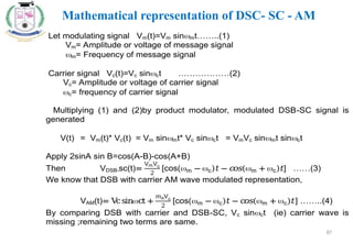 87
Let modulating signal Vm(t)=Vm sinmt……..(1)
Vm= Amplitude or voltage of message signal
m= Frequency of message signal
Carrier signal Vc(t)=Vc sinct ………………(2)
Vc= Amplitude or voltage of carrier signal
c= frequency of carrier signal
Multiplying (1) and (2)by product modulator, modulated DSB-SC signal is
generated
V(t) = Vm(t)* Vc(t) = Vm sinmt* Vc sinct = VmVc sinmt sinct
Apply 2sinA sin B=cos(A-B)-cos(A+B)
Then VDSB-sc(t)=
VmVc
2
[cos(m − c)𝑡− 𝑐
𝑜𝑠(m + c)𝑡] ……(3)
We know that DSB with carrier AM wave modulated representation,
VAM(t)= V
csinct +
𝑚aVc
2
[cos(m − c)𝑡 − 𝑐
𝑜𝑠(m + c)𝑡] ……..(4)
By comparing DSB with carrier and DSB-SC, Vc sinct (ie) carrier wave is
missing ;remaining two terms are same.
Mathematical representation of DSC- SC - AM
 
