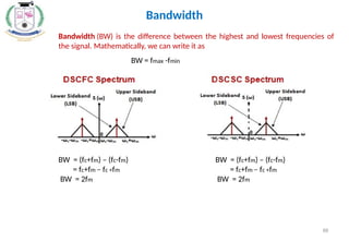 88
Bandwidth (BW) is the difference between the highest and lowest frequencies of
the signal. Mathematically, we can write it as
Bandwidth
BW = fmax -fmin
BW = (fc+fm) – (fc-fm)
= fc+fm – fc +fm
BW = 2fm
BW = (fc+fm) – (fc-fm)
= fc+fm – fc +fm
BW = 2fm
 