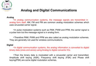 9
Analog and Digital Communications
Analog
• In analog communication systems, the message signals are transmitted in
analog form itself. AM, FM and PM are common analog modulation schemes which
uses sinusoidal carrier signal.
• In pulse modulation systems such as PAM, PWM and PPM, the carrier signal is
a pulse train but the message signal is in analog form.
• Therefore PAM, PWM and PPM are also called as analog modulation schemes.
They are generally not used for wireless communications.
Digital
• In digital communication systems, the analog information is converted to digital
binary data (ones and zeros) using Analog to digital convertor ICs.
• Then the binary data is modulated with a sinusoidal carrier and transmitted.
Amplitude shift keying (ASK), Frequency shift keying (FSK) and Phase shift
keying(PSK) are some digital modulation schemes.
 